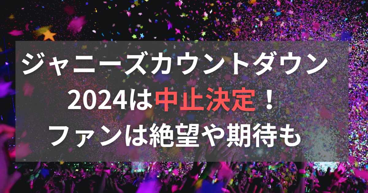 ジャニーズカウントダウン2024は中止決定！ファンは絶望や期待も