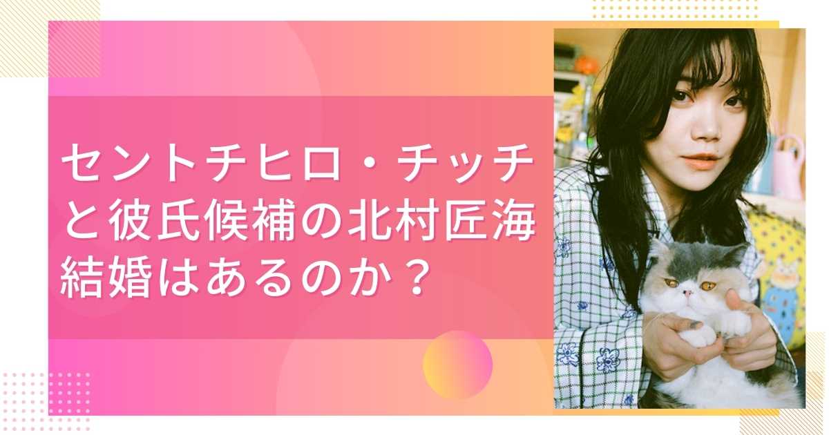 セントチヒロ・チッチと彼氏候補の北村匠海、結婚はあるのか？